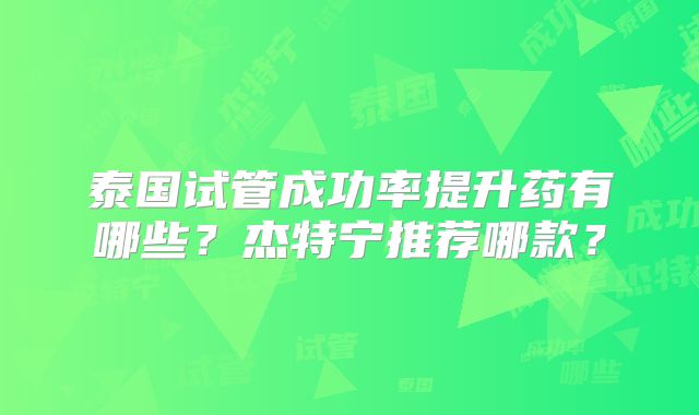 泰国试管成功率提升药有哪些？杰特宁推荐哪款？