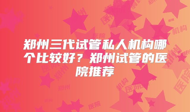 郑州三代试管私人机构哪个比较好？郑州试管的医院推荐