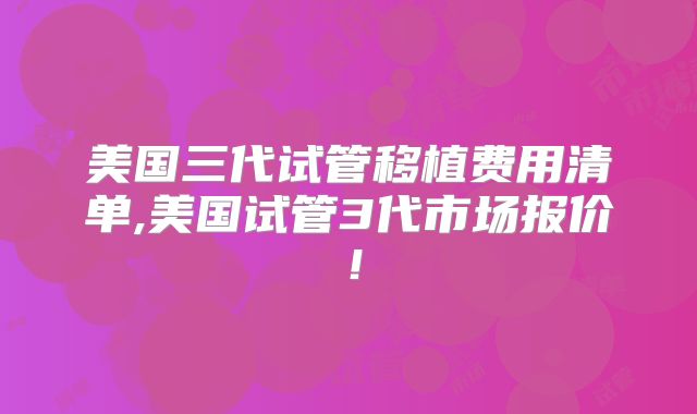 美国三代试管移植费用清单,美国试管3代市场报价！