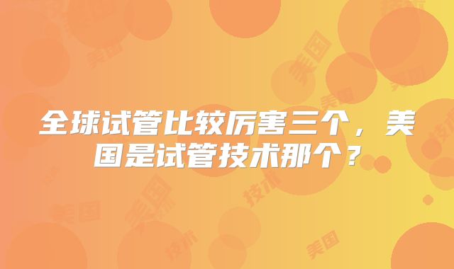 全球试管比较厉害三个，美国是试管技术那个？