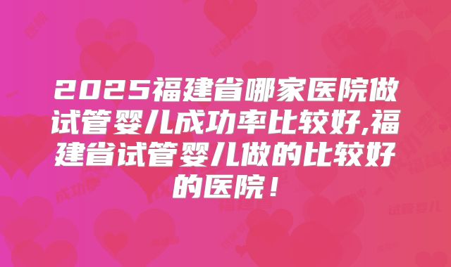 2025福建省哪家医院做试管婴儿成功率比较好,福建省试管婴儿做的比较好的医院！
