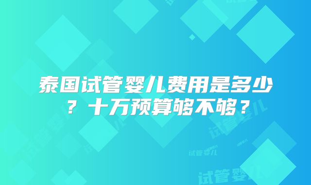 泰国试管婴儿费用是多少？十万预算够不够？