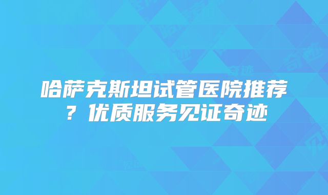 哈萨克斯坦试管医院推荐？优质服务见证奇迹