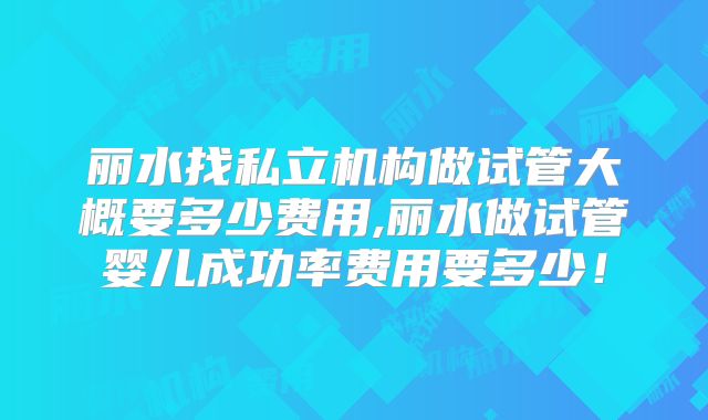 丽水找私立机构做试管大概要多少费用,丽水做试管婴儿成功率费用要多少！