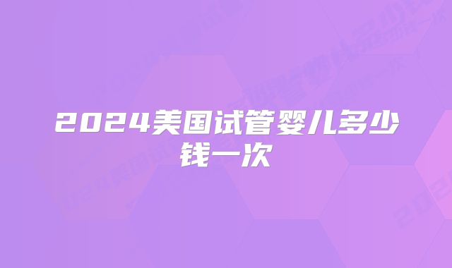 2024美国试管婴儿多少钱一次
