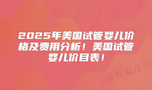 2025年美国试管婴儿价格及费用分析！美国试管婴儿价目表！