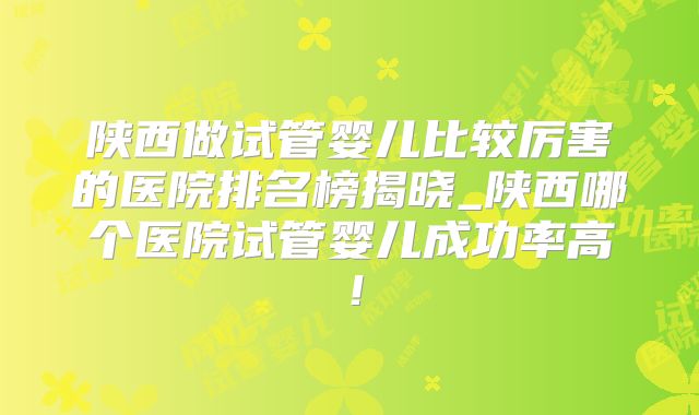 陕西做试管婴儿比较厉害的医院排名榜揭晓_陕西哪个医院试管婴儿成功率高！