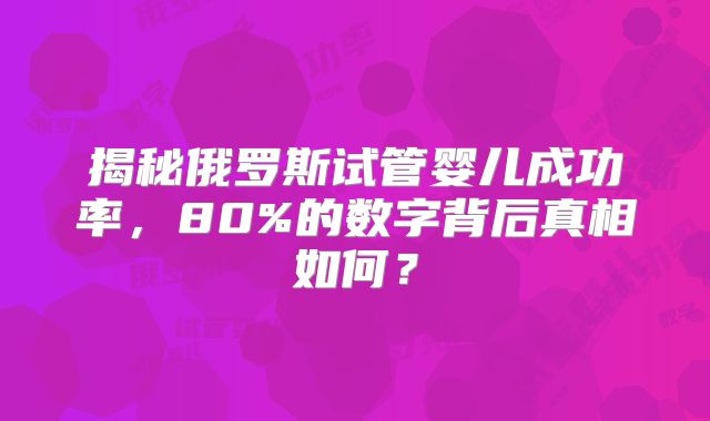 揭秘俄罗斯试管婴儿成功率，80%的数字背后真相如何？