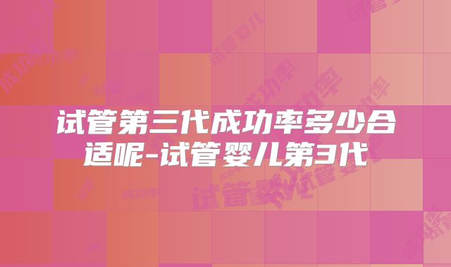 试管第三代成功率多少合适呢-试管婴儿第3代