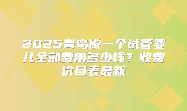 2025青岛做一个试管婴儿全部费用多少钱?收费价目表最新