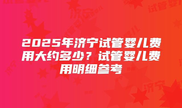2025年济宁试管婴儿费用大约多少？试管婴儿费用明细参考