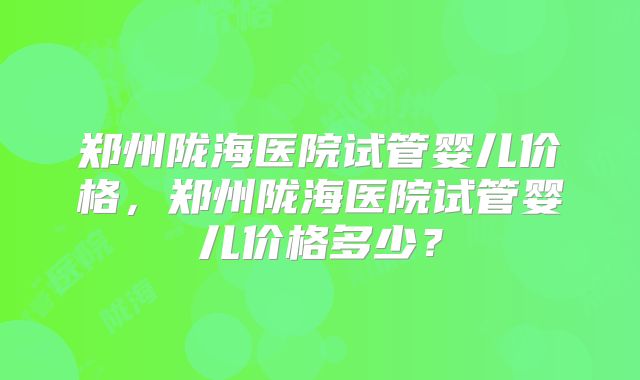 郑州陇海医院试管婴儿价格，郑州陇海医院试管婴儿价格多少？