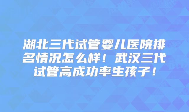 湖北三代试管婴儿医院排名情况怎么样！武汉三代试管高成功率生孩子！