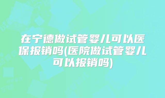 在宁德做试管婴儿可以医保报销吗(医院做试管婴儿可以报销吗)