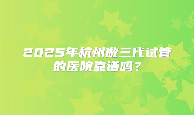 2025年杭州做三代试管的医院靠谱吗?