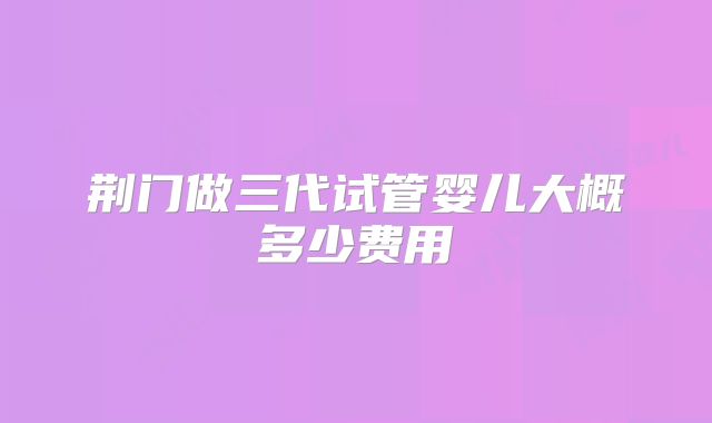 荆门做三代试管婴儿大概多少费用