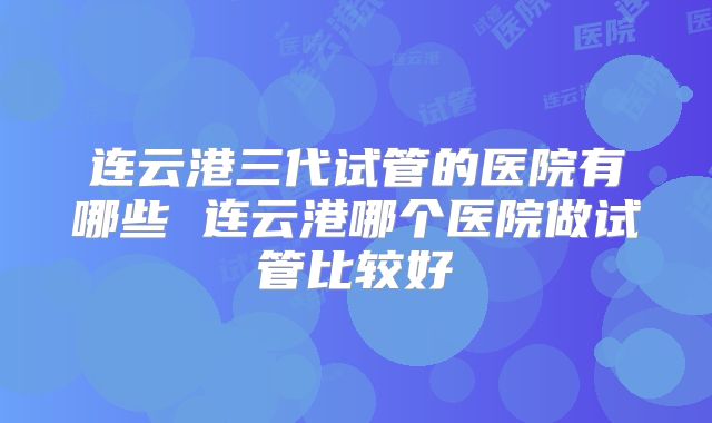 连云港三代试管的医院有哪些 连云港哪个医院做试管比较好