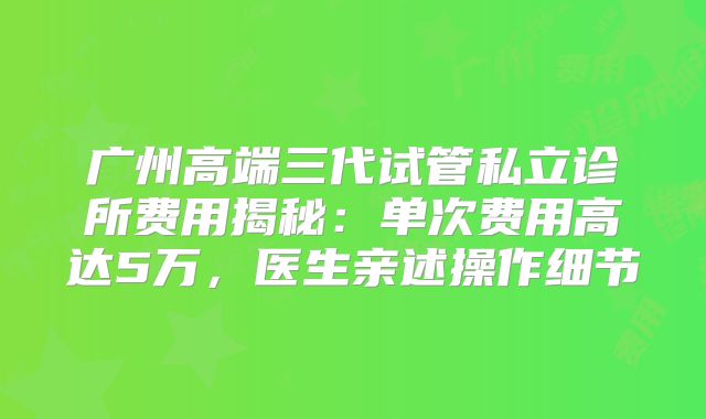 广州高端三代试管私立诊所费用揭秘：单次费用高达5万，医生亲述操作细节