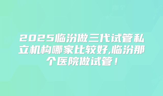 2025临汾做三代试管私立机构哪家比较好,临汾那个医院做试管！