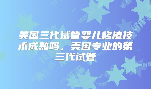 美国三代试管婴儿移植技术成熟吗，美国专业的第三代试管