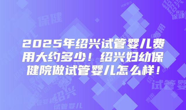 2025年绍兴试管婴儿费用大约多少!绍兴妇幼保健院做试管婴儿怎么样!