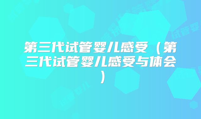 第三代试管婴儿感受（第三代试管婴儿感受与体会）