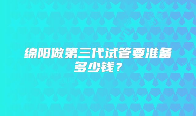 绵阳做第三代试管要准备多少钱？