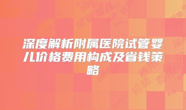 深度解析附属医院试管婴儿价格费用构成及省钱策略