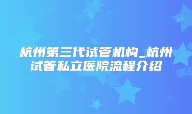 杭州第三代试管机构_杭州试管私立医院流程介绍