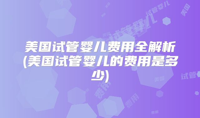 美国试管婴儿费用全解析(美国试管婴儿的费用是多少)