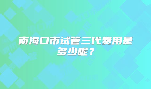 南海口市试管三代费用是多少呢?