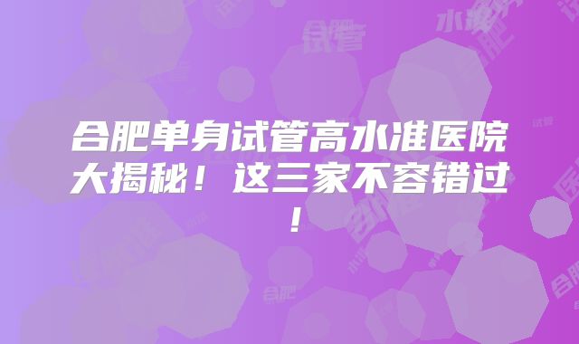 合肥单身试管高水准医院大揭秘！这三家不容错过！