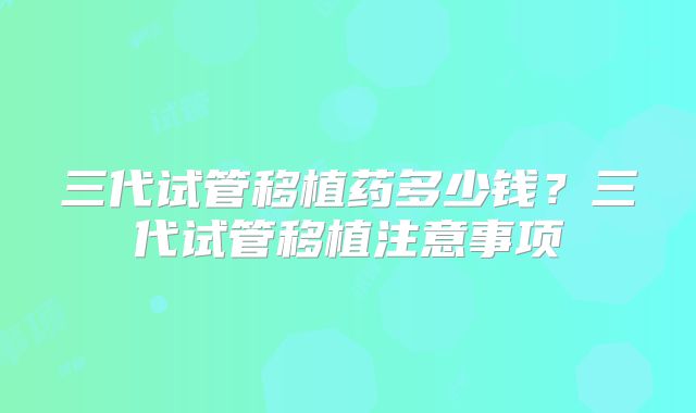 三代试管移植药多少钱?三代试管移植注意事项