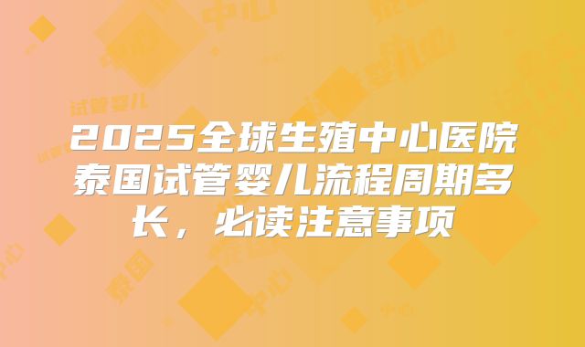 2025全球生殖中心医院泰国试管婴儿流程周期多长,必读注意事项