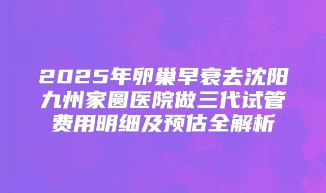 2025年卵巢早衰去沈阳九州家圆医院做三代试管费用明细及预估全解析