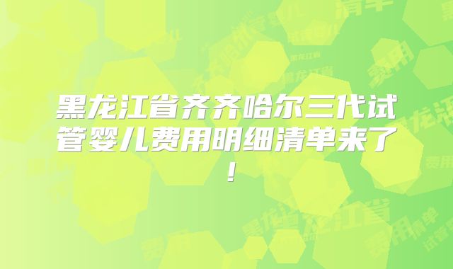 黑龙江省齐齐哈尔三代试管婴儿费用明细清单来了!