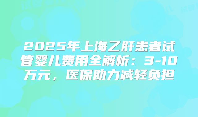 2025年上海乙肝患者试管婴儿费用全解析：3-10万元，医保助力减轻负担