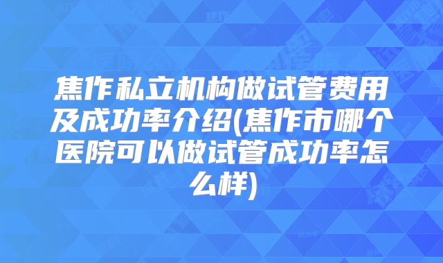 焦作私立机构做试管费用及成功率介绍(焦作市哪个医院可以做试管成功率怎么样)