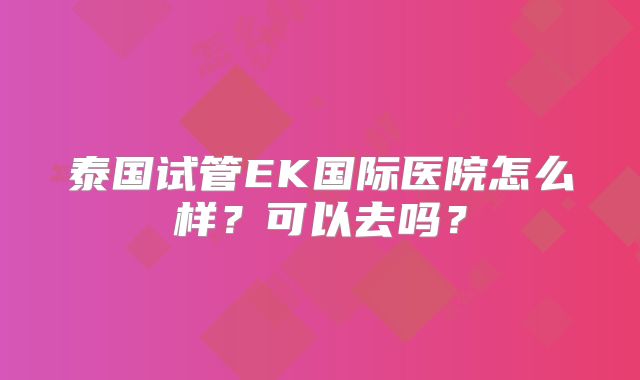 泰国试管EK国际医院怎么样？可以去吗？