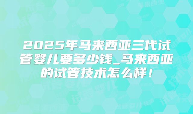 2025年马来西亚三代试管婴儿要多少钱_马来西亚的试管技术怎么样！