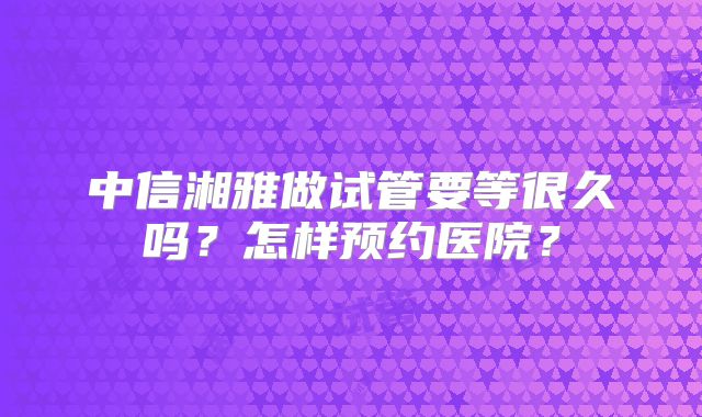 中信湘雅做试管要等很久吗？怎样预约医院？