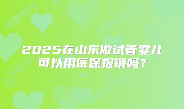 2025在山东做试管婴儿可以用医保报销吗？