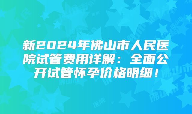 新2024年佛山市人民医院试管费用详解：全面公开试管怀孕价格明细！