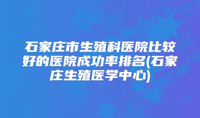 石家庄市生殖科医院比较好的医院成功率排名(石家庄生殖医学中心)