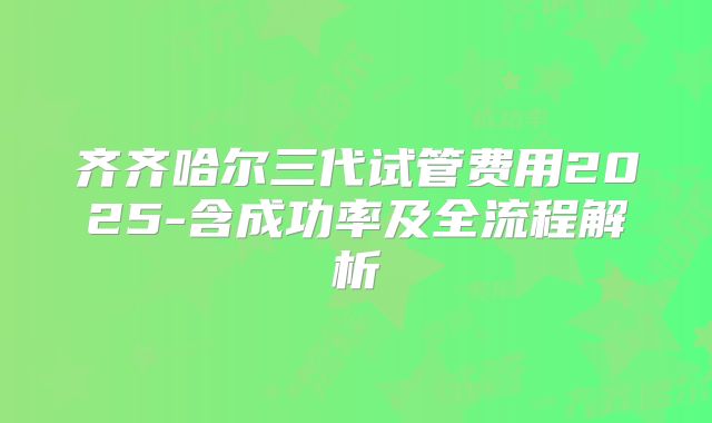 齐齐哈尔三代试管费用2025-含成功率及全流程解析