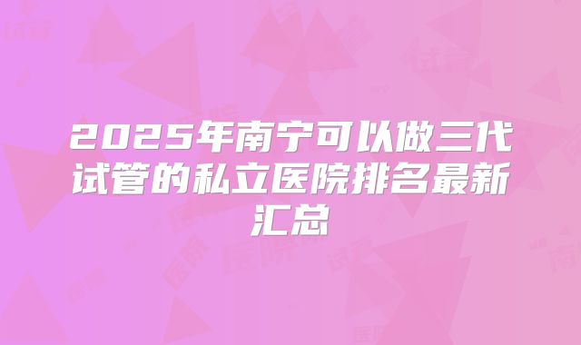 2025年南宁可以做三代试管的私立医院排名最新汇总