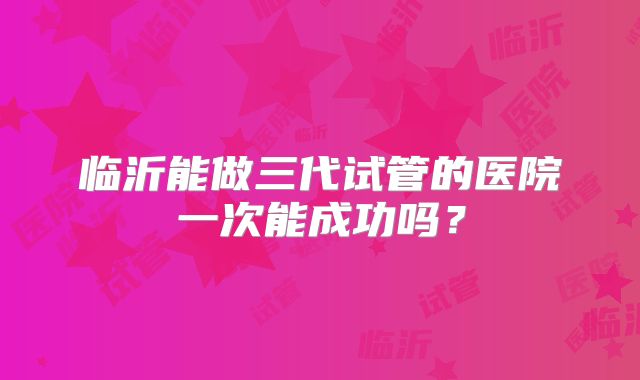 临沂能做三代试管的医院一次能成功吗?