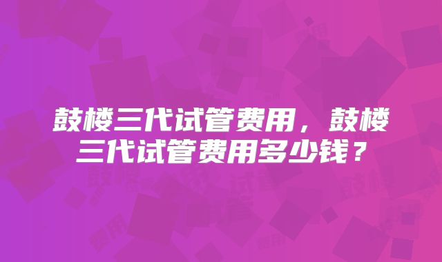 鼓楼三代试管费用，鼓楼三代试管费用多少钱？