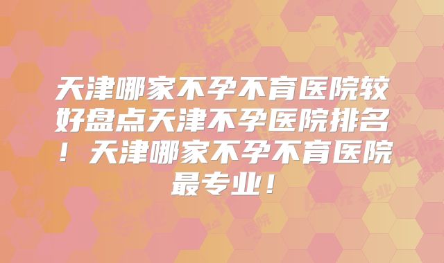 天津哪家不孕不育医院较好盘点天津不孕医院排名！天津哪家不孕不育医院最专业！