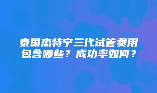 泰国杰特宁三代试管费用包含哪些？成功率如何？